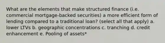 What are the elements that make structured finance (i.e. commercial mortgage-backed securities) a more efficient form of lending compared to a traditional loan? (select all that apply) a. lower LTVs b. geographic concentrations c. tranching d. credit enhancement e. Pooling of assets*