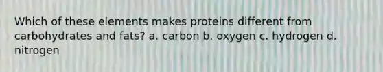 Which of these elements makes proteins different from carbohydrates and fats? a. carbon b. oxygen c. hydrogen d. nitrogen