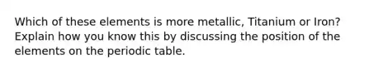 Which of these elements is more metallic, Titanium or Iron? Explain how you know this by discussing the position of the elements on the periodic table.