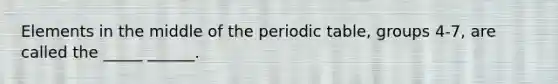 Elements in the middle of the periodic table, groups 4-7, are called the _____ ______.