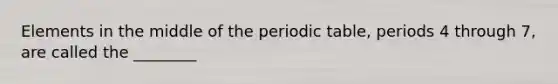 Elements in the middle of the periodic table, periods 4 through 7, are called the ________