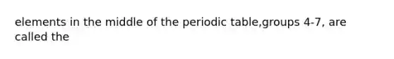 elements in the middle of the periodic table,groups 4-7, are called the