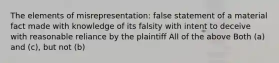 The elements of misrepresentation: false statement of a material fact made with knowledge of its falsity with intent to deceive with reasonable reliance by the plaintiff All of the above Both (a) and (c), but not (b)