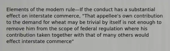 Elements of the modern rule—If the conduct has a substantial effect on interstate commerce, "That appellee's own contribution to the demand for wheat may be trivial by itself is not enough to remove him from the scope of federal regulation where his contribution taken together with that of many others would effect interstate commerce"