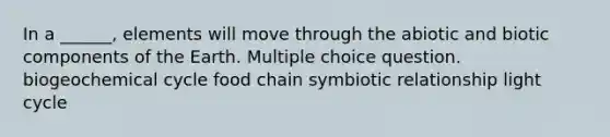 In a ______, elements will move through the abiotic and biotic components of the Earth. Multiple choice question. biogeochemical cycle food chain symbiotic relationship light cycle