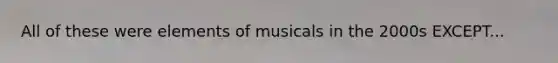 All of these were elements of musicals in the 2000s EXCEPT...