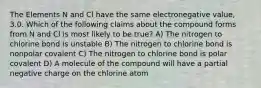 The Elements N and Cl have the same electronegative value, 3.0. Which of the following claims about the compound forms from N and Cl is most likely to be true? A) The nitrogen to chlorine bond is unstable B) The nitrogen to chlorine bond is nonpolar covalent C) The nitrogen to chlorine bond is polar covalent D) A molecule of the compound will have a partial negative charge on the chlorine atom