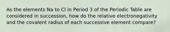 As the elements Na to Cl in Period 3 of the Periodic Table are considered in succession, how do the relative electronegativity and the covalent radius of each successive element compare?