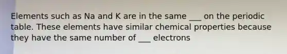 Elements such as Na and K are in the same ___ on the periodic table. These elements have similar chemical properties because they have the same number of ___ electrons