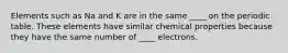 Elements such as Na and K are in the same ____ on the periodic table. These elements have similar chemical properties because they have the same number of ____ electrons.