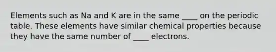 Elements such as Na and K are in the same ____ on the periodic table. These elements have similar chemical properties because they have the same number of ____ electrons.