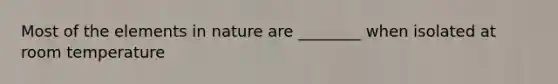 Most of the elements in nature are ________ when isolated at room temperature