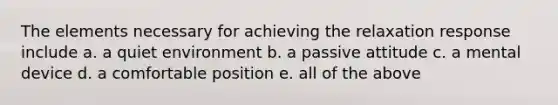 The elements necessary for achieving the relaxation response include a. a quiet environment b. a passive attitude c. a mental device d. a comfortable position e. all of the above