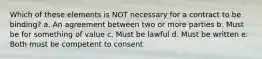 Which of these elements is NOT necessary for a contract to be binding? a. An agreement between two or more parties b. Must be for something of value c. Must be lawful d. Must be written e. Both must be competent to consent