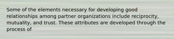 Some of the elements necessary for developing good relationships among partner organizations include reciprocity, mutuality, and trust. These attributes are developed through the process of