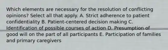 Which elements are necessary for the resolution of conflicting opinions? Select all that apply. A. Strict adherence to patient confidentiality B. Patient-centered decision making C. Identification of possible courses of action D. Presumption of good will on the part of all participants E. Participation of families and primary caregivers