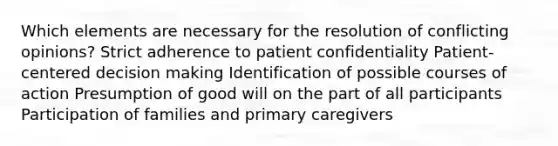 Which elements are necessary for the resolution of conflicting opinions? Strict adherence to patient confidentiality Patient-centered decision making Identification of possible courses of action Presumption of good will on the part of all participants Participation of families and primary caregivers