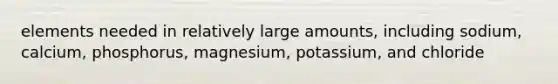 elements needed in relatively large amounts, including sodium, calcium, phosphorus, magnesium, potassium, and chloride