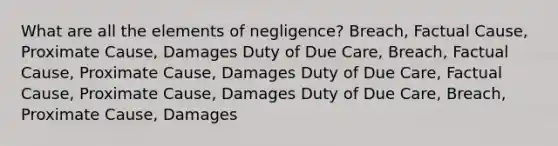 What are all the elements of negligence? Breach, Factual Cause, Proximate Cause, Damages Duty of Due Care, Breach, Factual Cause, Proximate Cause, Damages Duty of Due Care, Factual Cause, Proximate Cause, Damages Duty of Due Care, Breach, Proximate Cause, Damages