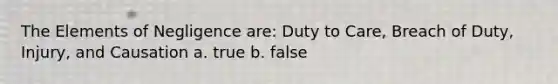 The Elements of Negligence are: Duty to Care, Breach of Duty, Injury, and Causation a. true b. false