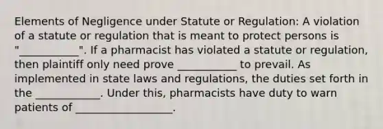 Elements of Negligence under Statute or Regulation: A violation of a statute or regulation that is meant to protect persons is "___________". If a pharmacist has violated a statute or regulation, then plaintiff only need prove ___________ to prevail. As implemented in state laws and regulations, the duties set forth in the ____________. Under this, pharmacists have duty to warn patients of __________________.