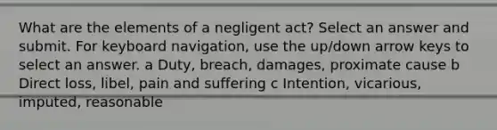 What are the elements of a negligent act? Select an answer and submit. For keyboard navigation, use the up/down arrow keys to select an answer. a Duty, breach, damages, proximate cause b Direct loss, libel, pain and suffering c Intention, vicarious, imputed, reasonable