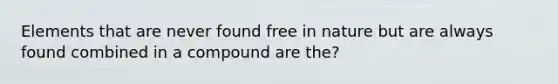 Elements that are never found free in nature but are always found combined in a compound are the?