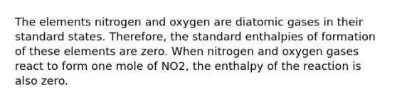 The elements nitrogen and oxygen are diatomic gases in their standard states. Therefore, the standard enthalpies of formation of these elements are zero. When nitrogen and oxygen gases react to form one mole of NO2, the enthalpy of the reaction is also zero.