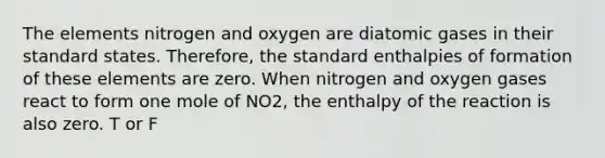 The elements nitrogen and oxygen are diatomic gases in their standard states. Therefore, the standard enthalpies of formation of these elements are zero. When nitrogen and oxygen gases react to form one mole of NO2, the enthalpy of the reaction is also zero. T or F