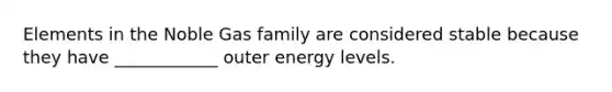 Elements in the Noble Gas family are considered stable because they have ____________ outer energy levels.