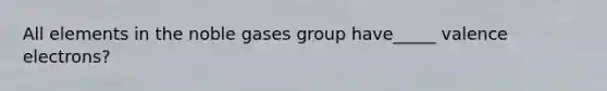 All elements in the noble gases group have_____ valence electrons?