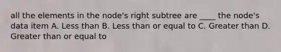 all the elements in the node's right subtree are ____ the node's data item A. Less than B. Less than or equal to C. Greater than D. Greater than or equal to