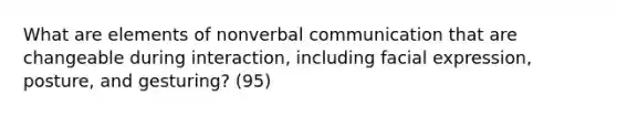 What are elements of nonverbal communication that are changeable during interaction, including facial expression, posture, and gesturing? (95)