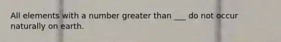 All elements with a number greater than ___ do not occur naturally on earth.