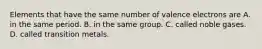 Elements that have the same number of valence electrons are A. in the same period. B. in the same group. C. called noble gases. D. called transition metals.