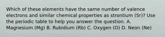 Which of these elements have the same number of valence electrons and similar chemical properties as strontium (Sr)? Use the periodic table to help you answer the question. A. Magnesium (Mg) B. Rubidium (Rb) C. Oxygen (O) D. Neon (Ne)