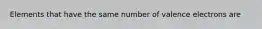 Elements that have the same number of valence electrons are