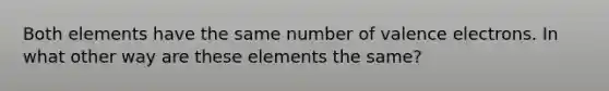 Both elements have the same number of valence electrons. In what other way are these elements the same?