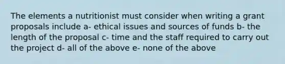 The elements a nutritionist must consider when writing a grant proposals include a- ethical issues and sources of funds b- the length of the proposal c- time and the staff required to carry out the project d- all of the above e- none of the above