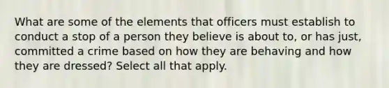 What are some of the elements that officers must establish to conduct a stop of a person they believe is about to, or has just, committed a crime based on how they are behaving and how they are dressed? Select all that apply.