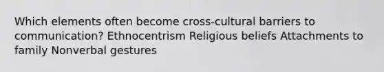 Which elements often become cross-cultural barriers to communication? Ethnocentrism Religious beliefs Attachments to family Nonverbal gestures