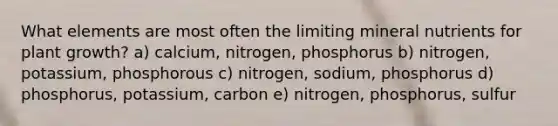 What elements are most often the limiting mineral nutrients for plant growth? a) calcium, nitrogen, phosphorus b) nitrogen, potassium, phosphorous c) nitrogen, sodium, phosphorus d) phosphorus, potassium, carbon e) nitrogen, phosphorus, sulfur