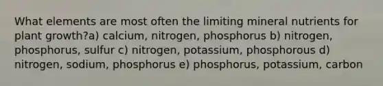 What elements are most often the limiting mineral nutrients for plant growth?a) calcium, nitrogen, phosphorus b) nitrogen, phosphorus, sulfur c) nitrogen, potassium, phosphorous d) nitrogen, sodium, phosphorus e) phosphorus, potassium, carbon