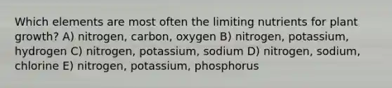 Which elements are most often the limiting nutrients for plant growth? A) nitrogen, carbon, oxygen B) nitrogen, potassium, hydrogen C) nitrogen, potassium, sodium D) nitrogen, sodium, chlorine E) nitrogen, potassium, phosphorus