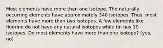 Most elements have more than one isotope. The naturally occurring elements have approximately 340 isotopes. Thus, most elements have more than two isotopes. A few elements like fluorine do not have any natural isotopes while tin has 10 isotopes. Do most elements have more than one isotope? (yes, no)