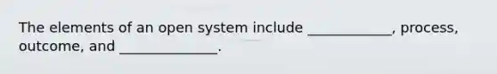 The elements of an open system include ____________, process, outcome, and ______________.