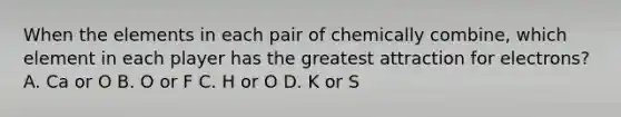 When the elements in each pair of chemically combine, which element in each player has the greatest attraction for electrons? A. Ca or O B. O or F C. H or O D. K or S