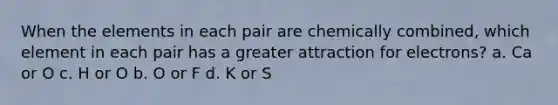 When the elements in each pair are chemically combined, which element in each pair has a greater attraction for electrons? a. Ca or O c. H or O b. O or F d. K or S