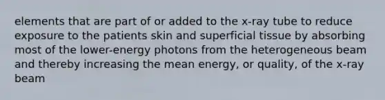 elements that are part of or added to the x-ray tube to reduce exposure to the patients skin and superficial tissue by absorbing most of the lower-energy photons from the heterogeneous beam and thereby increasing the mean energy, or quality, of the x-ray beam