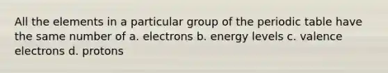 All the elements in a particular group of <a href='https://www.questionai.com/knowledge/kIrBULvFQz-the-periodic-table' class='anchor-knowledge'>the periodic table</a> have the same number of a. electrons b. energy levels c. <a href='https://www.questionai.com/knowledge/knWZpHTJT4-valence-electrons' class='anchor-knowledge'>valence electrons</a> d. protons